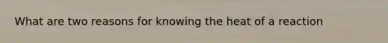 What are two reasons for knowing the heat of a reaction