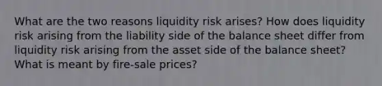 What are the two reasons liquidity risk arises? How does liquidity risk arising from the liability side of the balance sheet differ from liquidity risk arising from the asset side of the balance sheet? What is meant by fire-sale prices?