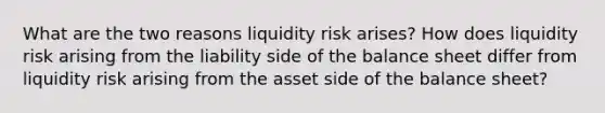 What are the two reasons liquidity risk arises? How does liquidity risk arising from the liability side of the balance sheet differ from liquidity risk arising from the asset side of the balance sheet?