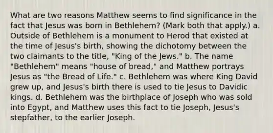 What are two reasons Matthew seems to find significance in the fact that Jesus was born in Bethlehem? (Mark both that apply.) a. Outside of Bethlehem is a monument to Herod that existed at the time of Jesus's birth, showing the dichotomy between the two claimants to the title, "King of the Jews." b. The name "Bethlehem" means "house of bread," and Matthew portrays Jesus as "the Bread of Life." c. Bethlehem was where King David grew up, and Jesus's birth there is used to tie Jesus to Davidic kings. d. Bethlehem was the birthplace of Joseph who was sold into Egypt, and Matthew uses this fact to tie Joseph, Jesus's stepfather, to the earlier Joseph.