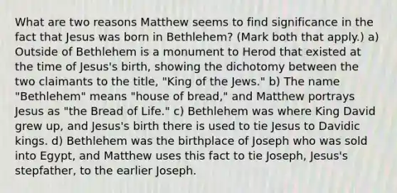 What are two reasons Matthew seems to find significance in the fact that Jesus was born in Bethlehem? (Mark both that apply.) a) Outside of Bethlehem is a monument to Herod that existed at the time of Jesus's birth, showing the dichotomy between the two claimants to the title, "King of the Jews." b) The name "Bethlehem" means "house of bread," and Matthew portrays Jesus as "the Bread of Life." c) Bethlehem was where King David grew up, and Jesus's birth there is used to tie Jesus to Davidic kings. d) Bethlehem was the birthplace of Joseph who was sold into Egypt, and Matthew uses this fact to tie Joseph, Jesus's stepfather, to the earlier Joseph.