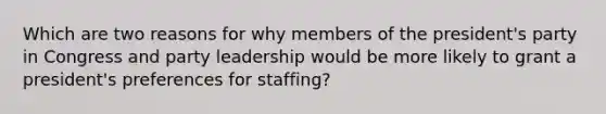 Which are two reasons for why members of the president's party in Congress and party leadership would be more likely to grant a president's preferences for staffing?