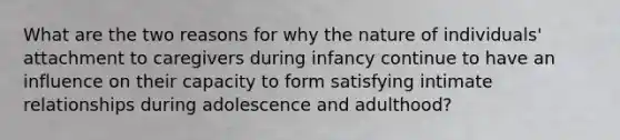 What are the two reasons for why the nature of individuals' attachment to caregivers during infancy continue to have an influence on their capacity to form satisfying intimate relationships during adolescence and adulthood?