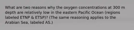 What are two reasons why the oxygen concentrations at 300 m depth are relatively low in the eastern Pacific Ocean (regions labeled ETNP & ETSP)? (The same reasoning applies to the Arabian Sea, labeled AS.)