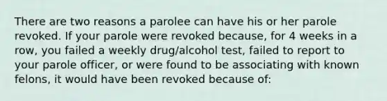 There are two reasons a parolee can have his or her parole revoked. If your parole were revoked because, for 4 weeks in a row, you failed a weekly drug/alcohol test, failed to report to your parole officer, or were found to be associating with known felons, it would have been revoked because of: