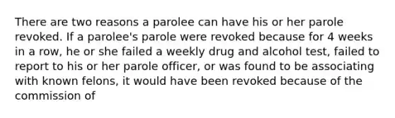 There are two reasons a parolee can have his or her parole revoked. If a parolee's parole were revoked because for 4 weeks in a row, he or she failed a weekly drug and alcohol test, failed to report to his or her parole officer, or was found to be associating with known felons, it would have been revoked because of the commission of