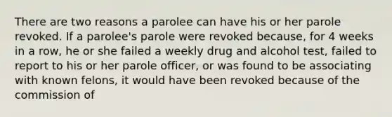 There are two reasons a parolee can have his or her parole revoked. If a parolee's parole were revoked because, for 4 weeks in a row, he or she failed a weekly drug and alcohol test, failed to report to his or her parole officer, or was found to be associating with known felons, it would have been revoked because of the commission of