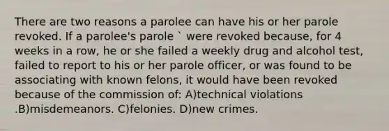 There are two reasons a parolee can have his or her parole revoked. If a parolee's parole ` were revoked because, for 4 weeks in a row, he or she failed a weekly drug and alcohol test, failed to report to his or her parole officer, or was found to be associating with known felons, it would have been revoked because of the commission of: A)technical violations .B)misdemeanors. C)felonies. D)new crimes.