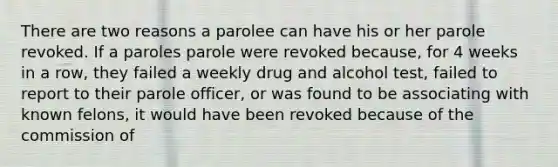 There are two reasons a parolee can have his or her parole revoked. If a paroles parole were revoked because, for 4 weeks in a row, they failed a weekly drug and alcohol test, failed to report to their parole officer, or was found to be associating with known felons, it would have been revoked because of the commission of