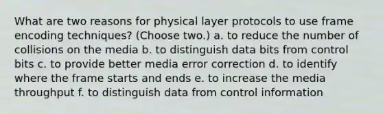 What are two reasons for physical layer protocols to use frame encoding techniques? (Choose two.) a. to reduce the number of collisions on the media b. to distinguish data bits from control bits c. to provide better media error correction d. to identify where the frame starts and ends e. to increase the media throughput f. to distinguish data from control information