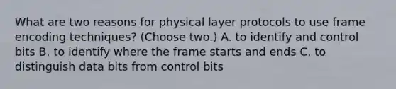 What are two reasons for physical layer protocols to use frame encoding techniques? (Choose two.) A. to identify and control bits B. to identify where the frame starts and ends C. to distinguish data bits from control bits