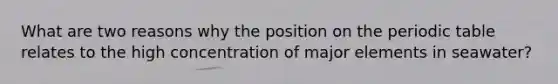 What are two reasons why the position on the periodic table relates to the high concentration of major elements in seawater?