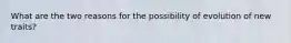 What are the two reasons for the possibility of evolution of new traits?