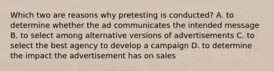 Which two are reasons why pretesting is conducted? A. to determine whether the ad communicates the intended message B. to select among alternative versions of advertisements C. to select the best agency to develop a campaign D. to determine the impact the advertisement has on sales