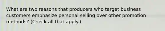 What are two reasons that producers who target business customers emphasize personal selling over other promotion methods? (Check all that apply.)