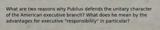 What are two reasons why Publius defends the unitary character of the American executive branch? What does he mean by the advantages for executive "responsibility" in particular?