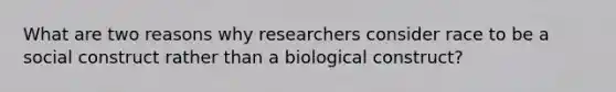 What are two reasons why researchers consider race to be a social construct rather than a biological construct?