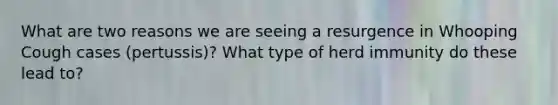 What are two reasons we are seeing a resurgence in Whooping Cough cases (pertussis)? What type of herd immunity do these lead to?