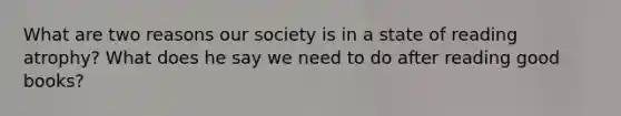 What are two reasons our society is in a state of reading atrophy? What does he say we need to do after reading good books?