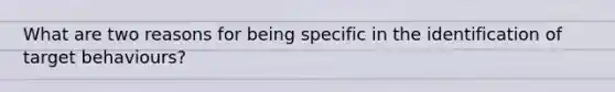 What are two reasons for being specific in the identification of target behaviours?