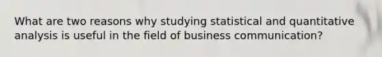 What are two reasons why studying statistical and quantitative analysis is useful in the field of business communication?