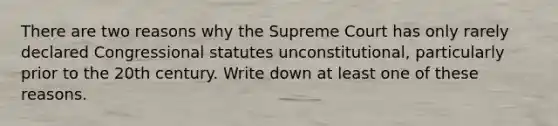 There are two reasons why the Supreme Court has only rarely declared Congressional statutes unconstitutional, particularly prior to the 20th century. Write down at least one of these reasons.