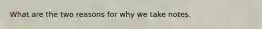 What are the two reasons for why we take notes.