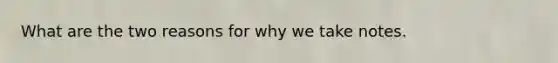 What are the two reasons for why we take notes.