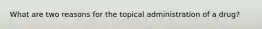 What are two reasons for the topical administration of a drug?