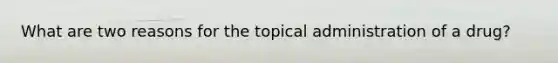 What are two reasons for the topical administration of a drug?