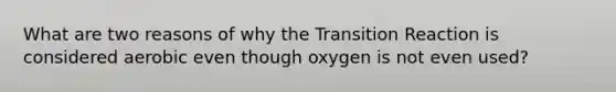 What are two reasons of why the Transition Reaction is considered aerobic even though oxygen is not even used?