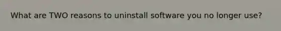 What are TWO reasons to uninstall software you no longer use?