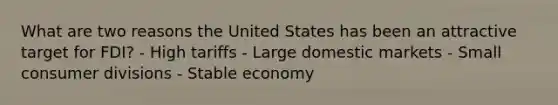 What are two reasons the United States has been an attractive target for FDI? - High tariffs - Large domestic markets - Small consumer divisions - Stable economy