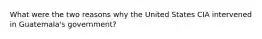 What were the two reasons why the United States CIA intervened in Guatemala's government?