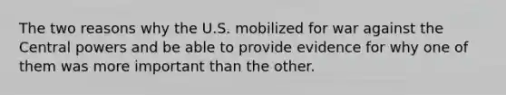 The two reasons why the U.S. mobilized for war against the Central powers and be able to provide evidence for why one of them was more important than the other.