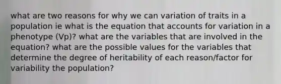 what are two reasons for why we can variation of traits in a population ie what is the equation that accounts for variation in a phenotype (Vp)? what are the variables that are involved in the equation? what are the possible values for the variables that determine the degree of heritability of each reason/factor for variability the population?