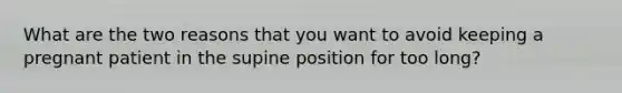 What are the two reasons that you want to avoid keeping a pregnant patient in the supine position for too long?