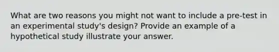 What are two reasons you might not want to include a pre-test in an experimental study's design? Provide an example of a hypothetical study illustrate your answer.