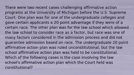 There were two recent cases challenging affirmative action programs at the University of Michigan before the U.S. Supreme Court. One plan was for one of the undergraduate colleges and gave certain applicants a 20 point advantage if they were of a certain race. The other plan was for the law school which allowed the law school to consider race as a factor, but race was one of many factors considered in the admission process and did not guarantee admission based on race. The undergraduate 20 point affirmative action plan was ruled unconstitutional, but the law school affirmative action plan was held to be constitutional. Which of the following cases is the case involving the law school's affirmative action plan which the Court held was constitutional?