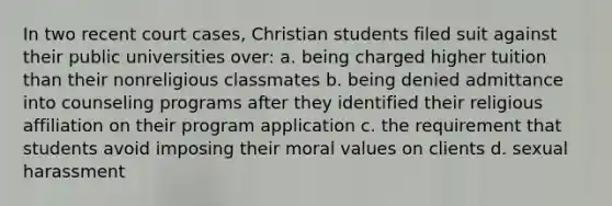 In two recent court cases, Christian students filed suit against their public universities over: a. being charged higher tuition than their nonreligious classmates b. being denied admittance into counseling programs after they identified their religious affiliation on their program application c. the requirement that students avoid imposing their moral values on clients d. sexual harassment