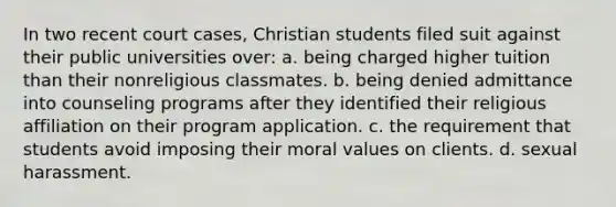 In two recent court cases, Christian students filed suit against their public universities over: a. being charged higher tuition than their nonreligious classmates. b. being denied admittance into counseling programs after they identified their religious affiliation on their program application. c. the requirement that students avoid imposing their moral values on clients. d. sexual harassment.