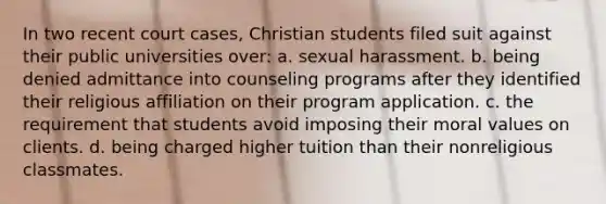 In two recent court cases, Christian students filed suit against their public universities over: a. sexual harassment. b. being denied admittance into counseling programs after they identified their religious affiliation on their program application. c. the requirement that students avoid imposing their moral values on clients. d. being charged higher tuition than their nonreligious classmates.