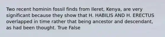 Two recent hominin fossil finds from Ileret, Kenya, are very significant because they show that H. HABILIS AND H. ERECTUS overlapped in time rather that being ancestor and descendant, as had been thought. True False