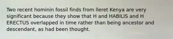 Two recent hominin fossil finds from lleret Kenya are very significant because they show that H and HABILIS and H ERECTUS overlapped in time rather than being ancestor and descendant, as had been thought.