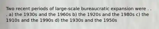 Two recent periods of large-scale bureaucratic expansion were . . . a) the 1930s and the 1960s b) the 1920s and the 1980s c) the 1910s and the 1990s d) the 1930s and the 1950s