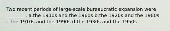 Two recent periods of large-scale bureaucratic expansion were ________. a.the 1930s and the 1960s b.the 1920s and the 1980s c.the 1910s and the 1990s d.the 1930s and the 1950s