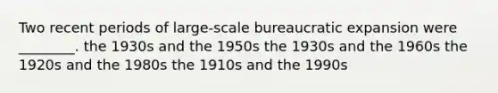 Two recent periods of large-scale bureaucratic expansion were ________. the 1930s and the 1950s the 1930s and the 1960s the 1920s and the 1980s the 1910s and the 1990s