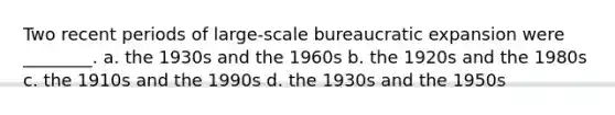 Two recent periods of large-scale bureaucratic expansion were ________. a. the 1930s and the 1960s b. the 1920s and the 1980s c. the 1910s and the 1990s d. the 1930s and the 1950s