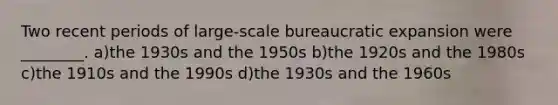 Two recent periods of large-scale bureaucratic expansion were ________. a)the 1930s and the 1950s b)the 1920s and the 1980s c)the 1910s and the 1990s d)the 1930s and the 1960s