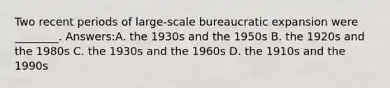 Two recent periods of large-scale bureaucratic expansion were ________. Answers:A. the 1930s and the 1950s B. the 1920s and the 1980s C. the 1930s and the 1960s D. the 1910s and the 1990s